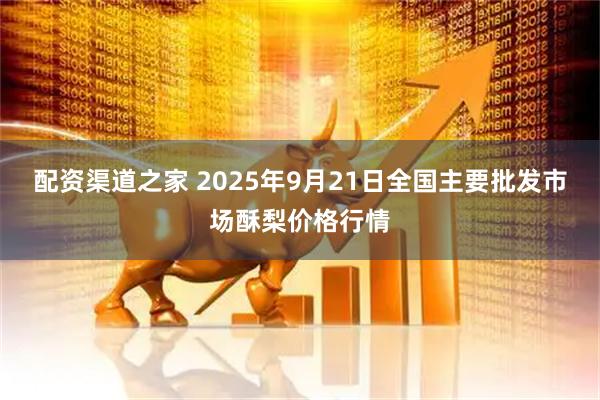 配资渠道之家 2025年9月21日全国主要批发市场酥梨价格行情