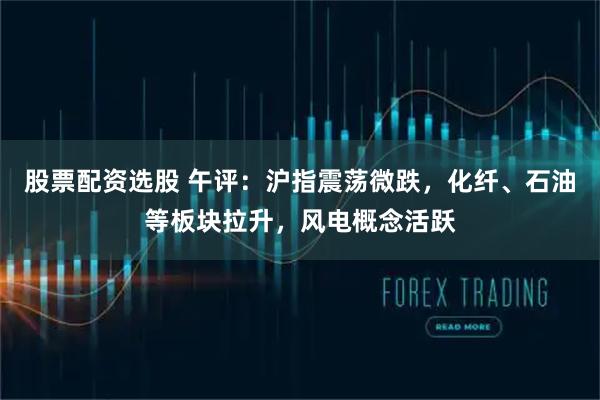股票配资选股 午评：沪指震荡微跌，化纤、石油等板块拉升，风电概念活跃