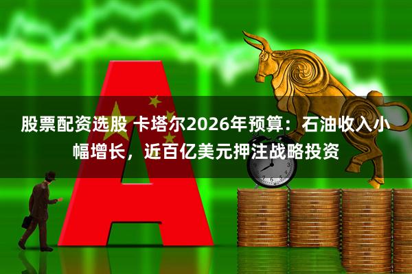 股票配资选股 卡塔尔2026年预算：石油收入小幅增长，近百亿美元押注战略投资