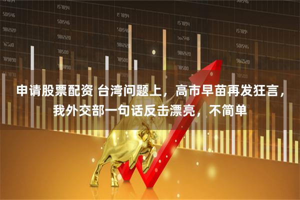申请股票配资 台湾问题上，高市早苗再发狂言，我外交部一句话反击漂亮，不简单