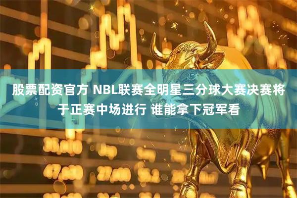 股票配资官方 NBL联赛全明星三分球大赛决赛将于正赛中场进行 谁能拿下冠军看