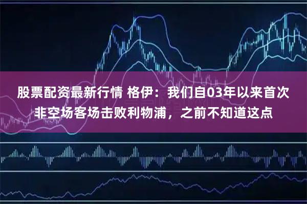 股票配资最新行情 格伊：我们自03年以来首次非空场客场击败利物浦，之前不知道这点