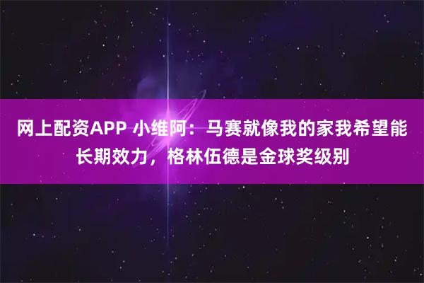 网上配资APP 小维阿：马赛就像我的家我希望能长期效力，格林伍德是金球奖级别