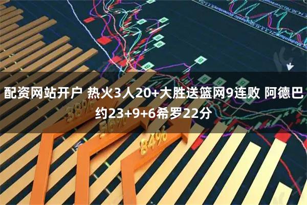 配资网站开户 热火3人20+大胜送篮网9连败 阿德巴约23+9+6希罗22分