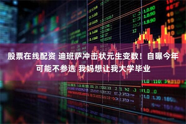 股票在线配资 迪班萨冲击状元生变数！自曝今年可能不参选 我妈想让我大学毕业