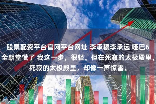 股票配资平台官网平台网址 李承稷李承远 哑巴6年的我开口后，全朝堂慌了 我这一步，很轻。但在死寂的太极殿里，却像一声惊雷。