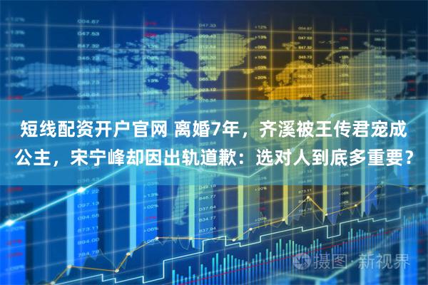 短线配资开户官网 离婚7年，齐溪被王传君宠成公主，宋宁峰却因出轨道歉：选对人到底多重要？