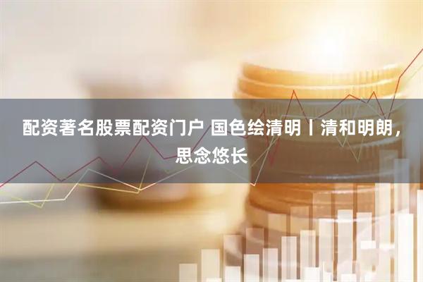 配资著名股票配资门户 国色绘清明丨清和明朗，思念悠长