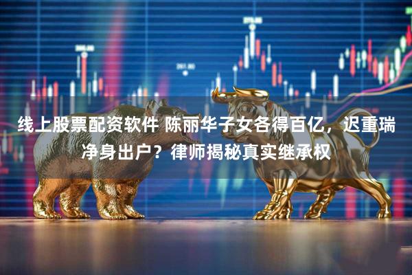 线上股票配资软件 陈丽华子女各得百亿，迟重瑞净身出户？律师揭秘真实继承权