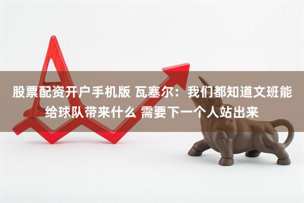 股票配资开户手机版 瓦塞尔：我们都知道文班能给球队带来什么 需要下一个人站出来