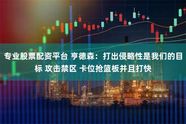 专业股票配资平台 亨德森：打出侵略性是我们的目标 攻击禁区 卡位抢篮板并且打快
