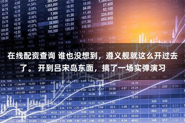 在线配资查询 谁也没想到，遵义舰就这么开过去了。 开到吕宋岛东面，搞了一场实弹演习