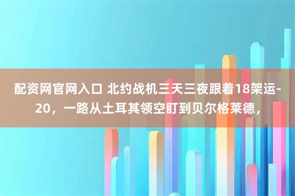 配资网官网入口 北约战机三天三夜跟着18架运-20，一路从土耳其领空盯到贝尔格莱德，