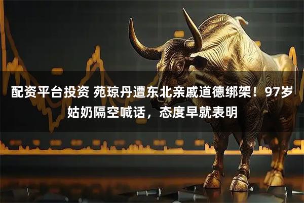 配资平台投资 苑琼丹遭东北亲戚道德绑架！97岁姑奶隔空喊话，态度早就表明