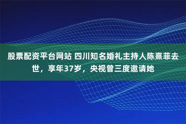 股票配资平台网站 四川知名婚礼主持人陈熹菲去世，享年37岁，央视曾三度邀请她
