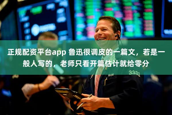 正规配资平台app 鲁迅很调皮的一篇文，若是一般人写的，老师只看开篇估计就给零分